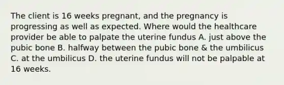 The client is 16 weeks pregnant, and the pregnancy is progressing as well as expected. Where would the healthcare provider be able to palpate the uterine fundus A. just above the pubic bone B. halfway between the pubic bone & the umbilicus C. at the umbilicus D. the uterine fundus will not be palpable at 16 weeks.