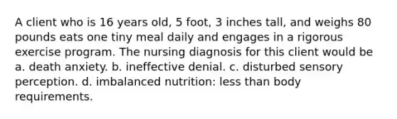 A client who is 16 years old, 5 foot, 3 inches tall, and weighs 80 pounds eats one tiny meal daily and engages in a rigorous exercise program. The nursing diagnosis for this client would be a. death anxiety. b. ineffective denial. c. disturbed sensory perception. d. imbalanced nutrition: less than body requirements.