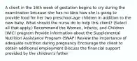 A client in the 16th week of gestation begins to cry during the examination because she has no idea how she is going to provide food for her two​ preschool-age children in addition to the new baby. What should the nurse do to help this​ client? (Select all that​ apply.) Recommend the​ Women, Infants, and Children​ (WIC) program Provide information about the Supplemental Nutrition Assistance Program​ (SNAP) Review the importance of adequate nutrition during pregnancy Encourage the client to obtain additional employment Discuss the financial support provided by the children​'s father