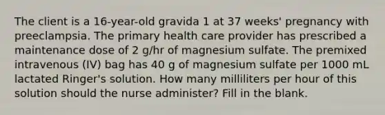 The client is a 16-year-old gravida 1 at 37 weeks' pregnancy with preeclampsia. The primary health care provider has prescribed a maintenance dose of 2 g/hr of magnesium sulfate. The premixed intravenous (IV) bag has 40 g of magnesium sulfate per 1000 mL lactated Ringer's solution. How many milliliters per hour of this solution should the nurse administer? Fill in the blank.