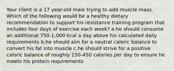 Your client is a 17 year-old male trying to add muscle mass. Which of the following would be a healthy dietary recommendation to support his resistance training program that includes four days of exercise each week? a.he should consume an additional 750-1,000 kcal a day above his calculated daily requirements b.he should aim for a neutral caloric balance to convert his fat into muscle c.he should strive for a positive caloric balance of roughly 150-450 calories per day to ensure he meets his protein requirements