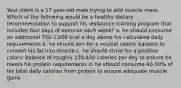 Your client is a 17 year-old male trying to add muscle mass. Which of the following would be a healthy dietary recommendation to support his resistance training program that includes four days of exercise each week? a. he should consume an additional 750-1,000 kcal a day above his calculated daily requirements b. he should aim for a neutral caloric balance to convert his fat into muscle c. he should strive for a positive caloric balance of roughly 150-450 calories per day to ensure he meets his protein requirements d. he should consume 40-50% of his total daily calories from protein to ensure adequate muscle gains