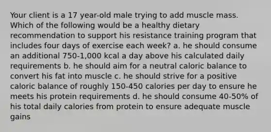 Your client is a 17 year-old male trying to add muscle mass. Which of the following would be a healthy dietary recommendation to support his resistance training program that includes four days of exercise each week? a. he should consume an additional 750-1,000 kcal a day above his calculated daily requirements b. he should aim for a neutral caloric balance to convert his fat into muscle c. he should strive for a positive caloric balance of roughly 150-450 calories per day to ensure he meets his protein requirements d. he should consume 40-50% of his total daily calories from protein to ensure adequate muscle gains