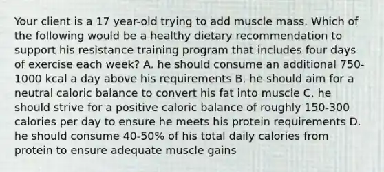 Your client is a 17 year-old trying to add muscle mass. Which of the following would be a healthy dietary recommendation to support his resistance training program that includes four days of exercise each week? A. he should consume an additional 750-1000 kcal a day above his requirements B. he should aim for a neutral caloric balance to convert his fat into muscle C. he should strive for a positive caloric balance of roughly 150-300 calories per day to ensure he meets his protein requirements D. he should consume 40-50% of his total daily calories from protein to ensure adequate muscle gains