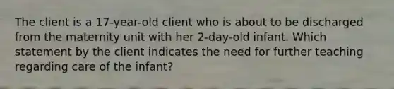 The client is a 17-year-old client who is about to be discharged from the maternity unit with her 2-day-old infant. Which statement by the client indicates the need for further teaching regarding care of the infant?