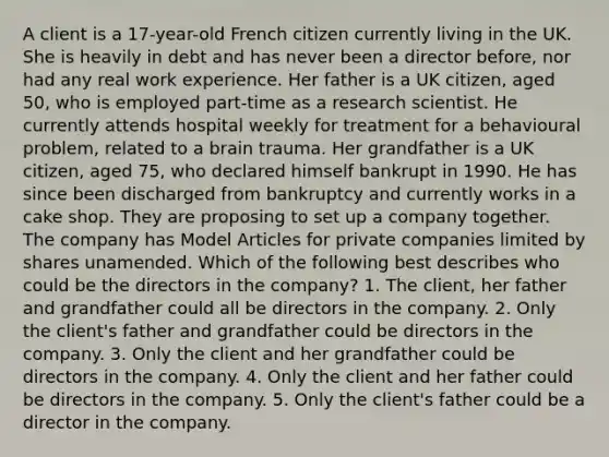 A client is a 17-year-old French citizen currently living in the UK. She is heavily in debt and has never been a director before, nor had any real work experience. Her father is a UK citizen, aged 50, who is employed part-time as a research scientist. He currently attends hospital weekly for treatment for a behavioural problem, related to a brain trauma. Her grandfather is a UK citizen, aged 75, who declared himself bankrupt in 1990. He has since been discharged from bankruptcy and currently works in a cake shop. They are proposing to set up a company together. The company has Model Articles for private companies limited by shares unamended. Which of the following best describes who could be the directors in the company? 1. The client, her father and grandfather could all be directors in the company. 2. Only the client's father and grandfather could be directors in the company. 3. Only the client and her grandfather could be directors in the company. 4. Only the client and her father could be directors in the company. 5. Only the client's father could be a director in the company.