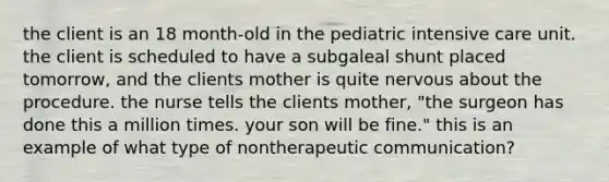 the client is an 18 month-old in the pediatric intensive care unit. the client is scheduled to have a subgaleal shunt placed tomorrow, and the clients mother is quite nervous about the procedure. the nurse tells the clients mother, "the surgeon has done this a million times. your son will be fine." this is an example of what type of nontherapeutic communication?