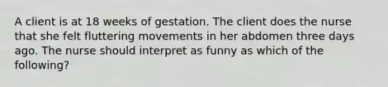 A client is at 18 weeks of gestation. The client does the nurse that she felt fluttering movements in her abdomen three days ago. The nurse should interpret as funny as which of the following?