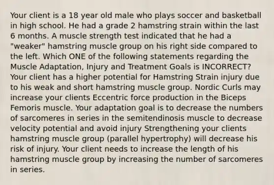 Your client is a 18 year old male who plays soccer and basketball in high school. He had a grade 2 hamstring strain within the last 6 months. A muscle strength test indicated that he had a "weaker" hamstring muscle group on his right side compared to the left. Which ONE of the following statements regarding the Muscle Adaptation, Injury and Treatment Goals is INCORRECT? Your client has a higher potential for Hamstring Strain injury due to his weak and short hamstring muscle group. Nordic Curls may increase your clients Eccentric force production in the Biceps Femoris muscle. Your adaptation goal is to decrease the numbers of sarcomeres in series in the semitendinosis muscle to decrease velocity potential and avoid injury Strengthening your clients hamstring muscle group (parallel hypertrophy) will decrease his risk of injury. Your client needs to increase the length of his hamstring muscle group by increasing the number of sarcomeres in series.