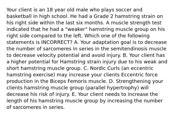 Your client is an 18 year old male who plays soccer and basketball in high school. He had a Grade 2 hamstring strain on his right side within the last six months. A muscle strength test indicated that he had a "weaker" hamstring muscle group on his right side compared to the left. Which one of the following statements is INCORRECT? A. Your adaptation goal is to decrease the number of sarcomeres in series in the semitendinosis muscle to decrease velocity potential and avoid injury. B. Your client has a higher potential for Hamstring strain injury due to his weak and short hamstring muscle group. C. Nordic Curls (an eccentric hamstring exercise) may increase your clients Eccentric force production in the Biceps Femoris muscle. D. Strengthening your clients hamstring muscle group (parallel hypertrophy) will decrease his risk of injury. E. Your client needs to increase the length of his hamstring muscle group by increasing the number of sarcomeres in series.