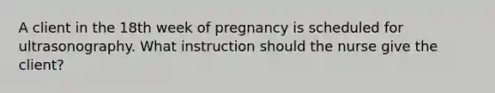 A client in the 18th week of pregnancy is scheduled for ultrasonography. What instruction should the nurse give the client?