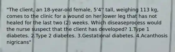 "The client, an 18-year-old female, 5'4'' tall, weighing 113 kg, comes to the clinic for a wound on her lower leg that has not healed for the last two (2) weeks. Which diseaseprocess would the nurse suspect that the client has developed? 1.Type 1 diabetes. 2.Type 2 diabetes. 3.Gestational diabetes. 4.Acanthosis nigricans"