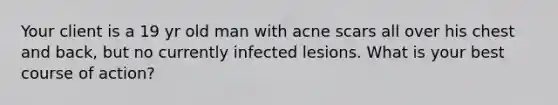 Your client is a 19 yr old man with acne scars all over his chest and back, but no currently infected lesions. What is your best course of action?