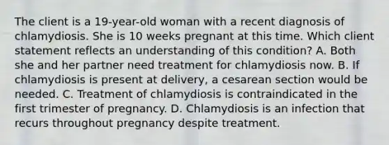 The client is a 19-year-old woman with a recent diagnosis of chlamydiosis. She is 10 weeks pregnant at this time. Which client statement reflects an understanding of this condition? A. Both she and her partner need treatment for chlamydiosis now. B. If chlamydiosis is present at delivery, a <a href='https://www.questionai.com/knowledge/kpRt88EvZb-cesarean-section' class='anchor-knowledge'>cesarean section</a> would be needed. C. Treatment of chlamydiosis is contraindicated in the first trimester of pregnancy. D. Chlamydiosis is an infection that recurs throughout pregnancy despite treatment.