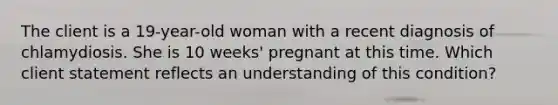 The client is a 19-year-old woman with a recent diagnosis of chlamydiosis. She is 10 weeks' pregnant at this time. Which client statement reflects an understanding of this condition?