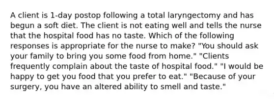 A client is 1-day postop following a total laryngectomy and has begun a soft diet. The client is not eating well and tells the nurse that the hospital food has no taste. Which of the following responses is appropriate for the nurse to make? "You should ask your family to bring you some food from home." "Clients frequently complain about the taste of hospital food." "I would be happy to get you food that you prefer to eat." "Because of your surgery, you have an altered ability to smell and taste."