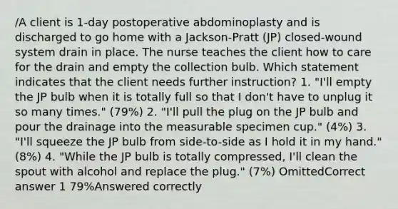 /A client is 1-day postoperative abdominoplasty and is discharged to go home with a Jackson-Pratt (JP) closed-wound system drain in place. The nurse teaches the client how to care for the drain and empty the collection bulb. Which statement indicates that the client needs further instruction? 1. "I'll empty the JP bulb when it is totally full so that I don't have to unplug it so many times." (79%) 2. "I'll pull the plug on the JP bulb and pour the drainage into the measurable specimen cup." (4%) 3. "I'll squeeze the JP bulb from side-to-side as I hold it in my hand." (8%) 4. "While the JP bulb is totally compressed, I'll clean the spout with alcohol and replace the plug." (7%) OmittedCorrect answer 1 79%Answered correctly