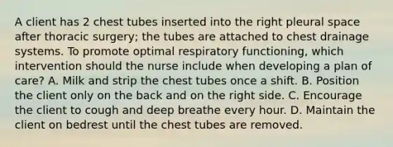 A client has 2 chest tubes inserted into the right pleural space after thoracic surgery; the tubes are attached to chest drainage systems. To promote optimal respiratory functioning, which intervention should the nurse include when developing a plan of care? A. Milk and strip the chest tubes once a shift. B. Position the client only on the back and on the right side. C. Encourage the client to cough and deep breathe every hour. D. Maintain the client on bedrest until the chest tubes are removed.