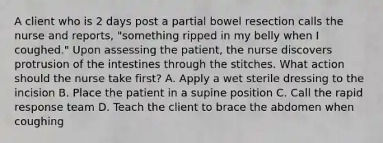 A client who is 2 days post a partial bowel resection calls the nurse and reports, "something ripped in my belly when I coughed." Upon assessing the patient, the nurse discovers protrusion of the intestines through the stitches. What action should the nurse take first? A. Apply a wet sterile dressing to the incision B. Place the patient in a supine position C. Call the rapid response team D. Teach the client to brace the abdomen when coughing