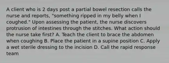 A client who is 2 days post a partial bowel resection calls the nurse and reports, "something ripped in my belly when I coughed." Upon assessing the patient, the nurse discovers protrusion of intestines through the stitches. What action should the nurse take first? A. Teach the client to brace the abdomen when coughing B. Place the patient in a supine position C. Apply a wet sterile dressing to the incision D. Call the rapid response team