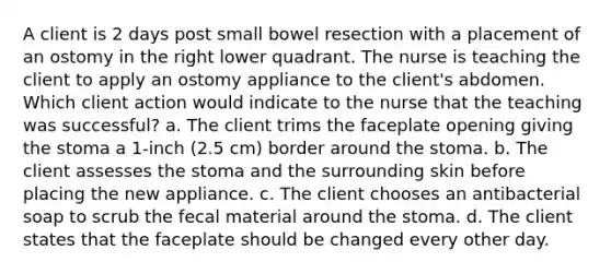 A client is 2 days post small bowel resection with a placement of an ostomy in the right lower quadrant. The nurse is teaching the client to apply an ostomy appliance to the client's abdomen. Which client action would indicate to the nurse that the teaching was successful? a. The client trims the faceplate opening giving the stoma a 1-inch (2.5 cm) border around the stoma. b. The client assesses the stoma and the surrounding skin before placing the new appliance. c. The client chooses an antibacterial soap to scrub the fecal material around the stoma. d. The client states that the faceplate should be changed every other day.