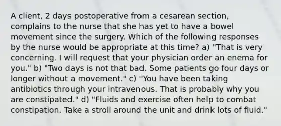 A client, 2 days postoperative from a cesarean section, complains to the nurse that she has yet to have a bowel movement since the surgery. Which of the following responses by the nurse would be appropriate at this time? a) "That is very concerning. I will request that your physician order an enema for you." b) "Two days is not that bad. Some patients go four days or longer without a movement." c) "You have been taking antibiotics through your intravenous. That is probably why you are constipated." d) "Fluids and exercise often help to combat constipation. Take a stroll around the unit and drink lots of fluid."