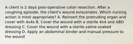 A client is 2 days post-operative colon resection. After a coughing episode, the client's wound eviscerates. Which nursing action is most appropriate? A. Reinsert the protruding organ and cover with 4x4s B. Cover the wound with a sterile 4x4 and ABD dressing C. Cover the wound with a sterile saline-soaked dressing D. Apply an abdominal binder and manual pressure to the wound