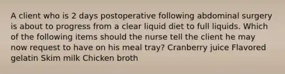 A client who is 2 days postoperative following abdominal surgery is about to progress from a clear liquid diet to full liquids. Which of the following items should the nurse tell the client he may now request to have on his meal tray? Cranberry juice Flavored gelatin Skim milk Chicken broth