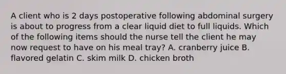 A client who is 2 days postoperative following abdominal surgery is about to progress from a clear liquid diet to full liquids. Which of the following items should the nurse tell the client he may now request to have on his meal tray? A. cranberry juice B. flavored gelatin C. skim milk D. chicken broth