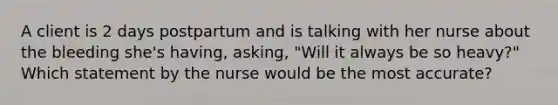 A client is 2 days postpartum and is talking with her nurse about the bleeding she's having, asking, "Will it always be so heavy?" Which statement by the nurse would be the most accurate?