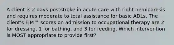 A client is 2 days poststroke in acute care with right hemiparesis and requires moderate to total assistance for basic ADLs. The client's FIM™ scores on admission to occupational therapy are 2 for dressing, 1 for bathing, and 3 for feeding. Which intervention is MOST appropriate to provide first?