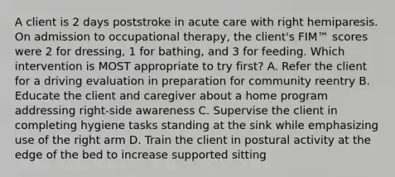 A client is 2 days poststroke in acute care with right hemiparesis. On admission to occupational therapy, the client's FIM™ scores were 2 for dressing, 1 for bathing, and 3 for feeding. Which intervention is MOST appropriate to try first? A. Refer the client for a driving evaluation in preparation for community reentry B. Educate the client and caregiver about a home program addressing right-side awareness C. Supervise the client in completing hygiene tasks standing at the sink while emphasizing use of the right arm D. Train the client in postural activity at the edge of the bed to increase supported sitting