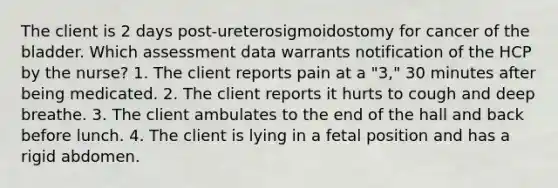 The client is 2 days post-ureterosigmoidostomy for cancer of the bladder. Which assessment data warrants notification of the HCP by the nurse? 1. The client reports pain at a "3," 30 minutes after being medicated. 2. The client reports it hurts to cough and deep breathe. 3. The client ambulates to the end of the hall and back before lunch. 4. The client is lying in a fetal position and has a rigid abdomen.