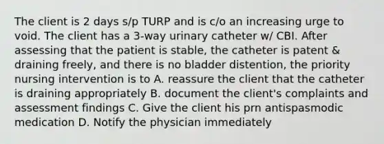 The client is 2 days s/p TURP and is c/o an increasing urge to void. The client has a 3-way urinary catheter w/ CBI. After assessing that the patient is stable, the catheter is patent & draining freely, and there is no bladder distention, the priority nursing intervention is to A. reassure the client that the catheter is draining appropriately B. document the client's complaints and assessment findings C. Give the client his prn antispasmodic medication D. Notify the physician immediately