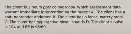 The client is 2 hours post colonoscopy. Which assessment data warrant immediate intervention by the nurse? A. The client has a soft, nontender abdomen B. The client has a loose, watery stool C. The client has hyperactive bowel sounds D. The client's pulse is 104 and BP is 98/60