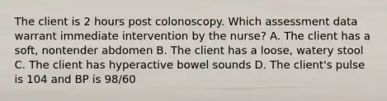 The client is 2 hours post colonoscopy. Which assessment data warrant immediate intervention by the nurse? A. The client has a soft, nontender abdomen B. The client has a loose, watery stool C. The client has hyperactive bowel sounds D. The client's pulse is 104 and BP is 98/60