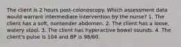 The client is 2 hours post-colonoscopy. Which assessment data would warrant intermediate intervention by the nurse? 1. The client has a soft, nontender abdomen. 2. The client has a loose, watery stool. 3. The client has hyperactive bowel sounds. 4. The client's pulse is 104 and BP is 98/60.