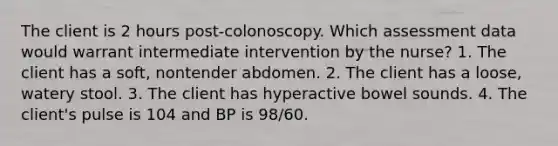 The client is 2 hours post-colonoscopy. Which assessment data would warrant intermediate intervention by the nurse? 1. The client has a soft, nontender abdomen. 2. The client has a loose, watery stool. 3. The client has hyperactive bowel sounds. 4. The client's pulse is 104 and BP is 98/60.