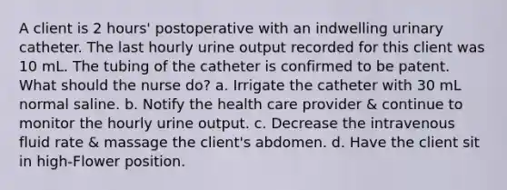 A client is 2 hours' postoperative with an indwelling urinary catheter. The last hourly urine output recorded for this client was 10 mL. The tubing of the catheter is confirmed to be patent. What should the nurse do? a. Irrigate the catheter with 30 mL normal saline. b. Notify the health care provider & continue to monitor the hourly urine output. c. Decrease the intravenous fluid rate & massage the client's abdomen. d. Have the client sit in high-Flower position.