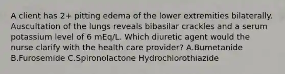 A client has 2+ pitting edema of the lower extremities bilaterally. Auscultation of the lungs reveals bibasilar crackles and a serum potassium level of 6 mEq/L. Which diuretic agent would the nurse clarify with the health care provider? A.Bumetanide B.Furosemide C.Spironolactone Hydrochlorothiazide