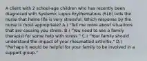 A client with 2 school-age children who has recently been diagnosed with Systemic Lupus Erythematous (SLE) tells the nurse that home life is very stressful. Which response by the nurse is most appropriate? A.) "Tell me more about situations that are causing you stress. B.) "You need to see a family therapist for some help with stress." C.) "Your family should understand the impact of your rheumatoid arthritis." D.) "Perhaps it would be helpful for your family to be involved in a support group."