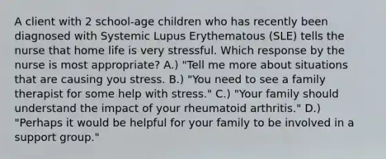 A client with 2 school-age children who has recently been diagnosed with Systemic Lupus Erythematous (SLE) tells the nurse that home life is very stressful. Which response by the nurse is most appropriate? A.) "Tell me more about situations that are causing you stress. B.) "You need to see a family therapist for some help with stress." C.) "Your family should understand the impact of your rheumatoid arthritis." D.) "Perhaps it would be helpful for your family to be involved in a support group."