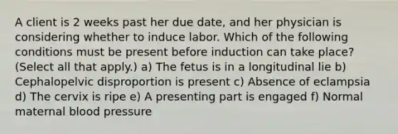 A client is 2 weeks past her due date, and her physician is considering whether to induce labor. Which of the following conditions must be present before induction can take place? (Select all that apply.) a) The fetus is in a longitudinal lie b) Cephalopelvic disproportion is present c) Absence of eclampsia d) The cervix is ripe e) A presenting part is engaged f) Normal maternal blood pressure