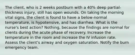 The client, who is 2 weeks postburn with a 40% deep partial-thickness injury, still has open wounds. On taking the morning vital signs, the client is found to have a below-normal temperature, is hypotensive, and has diarrhea. What is the nurse's best action? Nothing, because the findings are normal for clients during the acute phase of recovery. Increase the temperature in the room and increase the IV infusion rate. Assess the client's airway and oxygen saturation. Notify the burn emergency team.