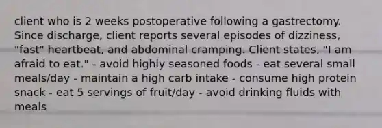 client who is 2 weeks postoperative following a gastrectomy. Since discharge, client reports several episodes of dizziness, "fast" heartbeat, and abdominal cramping. Client states, "I am afraid to eat." - avoid highly seasoned foods - eat several small meals/day - maintain a high carb intake - consume high protein snack - eat 5 servings of fruit/day - avoid drinking fluids with meals