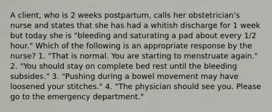 A client, who is 2 weeks postpartum, calls her obstetrician's nurse and states that she has had a whitish discharge for 1 week but today she is "bleeding and saturating a pad about every 1/2 hour." Which of the following is an appropriate response by the nurse? 1. "That is normal. You are starting to menstruate again." 2. "You should stay on complete bed rest until the bleeding subsides." 3. "Pushing during a bowel movement may have loosened your stitches." 4. "The physician should see you. Please go to the emergency department."