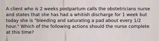 A client who is 2 weeks postpartum calls the obstetricians nurse and states that she has had a whitish discharge for 1 week but today she is "bleeding and saturating a pad about every 1/2 hour." Which of the following actions should the nurse complete at this time?