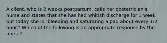 A client, who is 2 weeks postpartum, calls her obstetrician's nurse and states that she has had whitish discharge for 1 week but today she is "bleeding and saturating a pad about every 1/2 hour." Which of the following is an appropriate response by the nurse?