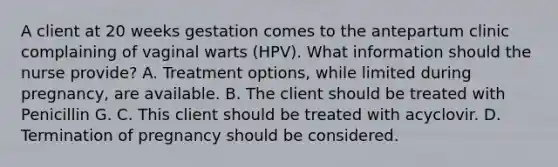 A client at 20 weeks gestation comes to the antepartum clinic complaining of vaginal warts (HPV). What information should the nurse provide? A. Treatment options, while limited during pregnancy, are available. B. The client should be treated with Penicillin G. C. This client should be treated with acyclovir. D. Termination of pregnancy should be considered.