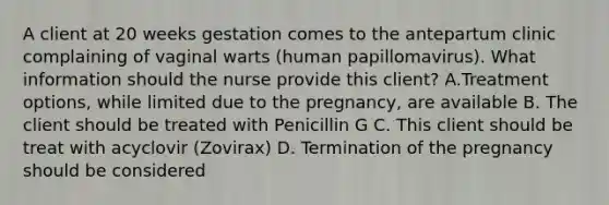 A client at 20 weeks gestation comes to the antepartum clinic complaining of vaginal warts (human papillomavirus). What information should the nurse provide this client? A.Treatment options, while limited due to the pregnancy, are available B. The client should be treated with Penicillin G C. This client should be treat with acyclovir (Zovirax) D. Termination of the pregnancy should be considered